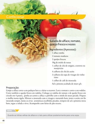 40
Confecionar
Preparação:
Limpe a alface corte-a em pedaços lave-a e deixe-a escorrer. Lave o tomate e corte-o em rodelas.
Corte também o queijo fresco em rodelas. Coloque as rodelas de tomate e de queijo fresco em
circulo em 4 pratos, ponha ao centro a alface e polvilhe com o miolo de nozes picado. Prepare
o molho numa tigela. Misture a mostarda com o vinagre e mexendo bem, junte o azeite em ﬁo
mexendo sempre. Junte as ervas aromáticas escolhidas picadas, tempere de sal e pimenta mexa
bem, regue a salada e sirva. Acompanhe com fatias de pão escuro.
Guarde as folhas velhas da alface e o talo para utilizar posteriormente para uma sopa.
Salada de alface, tomate,
queijo fresco e nozes
Ingredientes (4 pessoas):
1 alface média
2 tomates maduros
2 queijos frescos
50g de miolo de nozes
1 colher de chá de orégãos, coentros ou
manjericão
4 colheres de chá de azeite
3 colheres de sopa de vinagre de vinho
tinto
1 colher de café de mostarda
Sal e pimenta acabada de moer q.b.
 