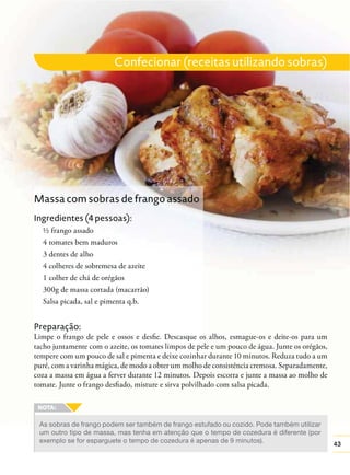 43
Confecionar (receitas utilizando sobras)
As sobras de frango podem ser também de frango estufado ou cozido. Pode também utilizar
um outro tipo de massa, mas tenha em atenção que o tempo de cozedura é diferente (por
exemplo se for esparguete o tempo de cozedura é apenas de 9 minutos).
Preparação:
Limpe o frango de pele e ossos e desﬁe. Descasque os alhos, esmague-os e deite-os para um
tacho juntamente com o azeite, os tomates limpos de pele e um pouco de água. Junte os orégãos,
tempere com um pouco de sal e pimenta e deixe cozinhar durante 10 minutos. Reduza tudo a um
puré, com a varinha mágica, de modo a obter um molho de consistência cremosa. Separadamente,
coza a massa em água a ferver durante 12 minutos. Depois escorra e junte a massa ao molho de
tomate. Junte o frango desﬁado, misture e sirva polvilhado com salsa picada.
Massa com sobras de frango assado
Ingredientes (4 pessoas):
½ frango assado
4 tomates bem maduros
3 dentes de alho
4 colheres de sobremesa de azeite
1 colher de chá de orégãos
300g de massa cortada (macarrão)
Salsa picada, sal e pimenta q.b.
 