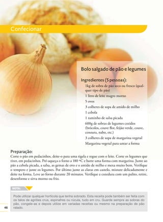 46
Confecionar
Pode utilizar qualquer hortícola que tenha sobrado. Esta receita pode também ser feita com
os talos de agriões crus, espinafres ou rúcula, tudo em cru. Guarde sempre as sobras do
pão, congele-as e depois utilize em variadas receitas ou mesmo na preparação de pão
ralado.
Preparação:
Corte o pão em pedacinhos, deite-o para uma tigela e regue com o leite. Corte os legumes que
tiver, em pedacinhos. Pré-aqueça o forno a 180 ºC e barre uma forma com margarina. Junte ao
pão a cebola picada, a salsa, as gemas de ovo e o amido de milho e mexa muito bem. Veriﬁque
o tempero e junte os legumes. Por último junte as claras em castelo, misture delicadamente e
deite na forma. Leve ao forno durante 20 minutos. Veriﬁque a cozedura com um palito, retire,
desenforme e sirva morno ou frio.
Bolo salgado de pão e legumes
Ingredientes (5 pessoas):
1kg de sobra de pão seco ou fresco (qual-
quer tipo de pão)
1 litro de leite magro morno
5 ovos
3 colheres de sopa de amido de milho
1 cebola
1 raminho de salsa picada
600g de sobras de legumes cozidos
(brócolos, couve ﬂor, feijão verde, couve,
cenoura, nabo, etc.)
3 colheres de sopa de margarina vegetal
Margarina vegetal para untar a forma
 