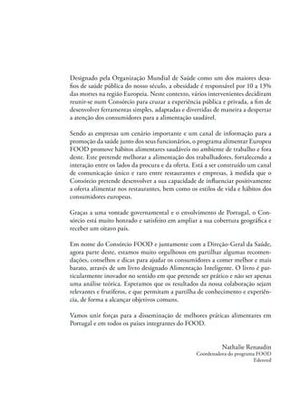 Designado pela Organização Mundial de Saúde como um dos maiores desa-
ﬁos de saúde pública do nosso século, a obesidade é responsável por 10 a 13%
das mortes na região Europeia. Neste contexto, vários intervenientes decidiram
reunir-se num Consórcio para cruzar a experiência pública e privada, a ﬁm de
desenvolver ferramentas simples, adaptadas e divertidas de maneira a despertar
a atenção dos consumidores para a alimentação saudável.
Sendo as empresas um cenário importante e um canal de informação para a
promoção da saúde junto dos seus funcionários, o programa alimentar Europeu
FOOD promove hábitos alimentares saudáveis no ambiente de trabalho e fora
deste. Este pretende melhorar a alimentação dos trabalhadores, fortalecendo a
interação entre os lados da procura e da oferta. Está a ser construído um canal
de comunicação único e raro entre restaurantes e empresas, à medida que o
Consórcio pretende desenvolver a sua capacidade de inﬂuenciar positivamente
a oferta alimentar nos restaurantes, bem como os estilos de vida e hábitos dos
consumidores europeus.
Graças a uma vontade governamental e o envolvimento de Portugal, o Con-
sórcio está muito honrado e satisfeito em ampliar a sua cobertura geográﬁca e
receber um oitavo país.
Em nome do Consórcio FOOD e juntamente com a Direção-Geral da Saúde,
agora parte deste, estamos muito orgulhosos em partilhar algumas recomen-
dações, conselhos e dicas para ajudar os consumidores a comer melhor e mais
barato, através de um livro designado Alimentação Inteligente. O livro é par-
ticularmente inovador no sentido em que pretende ser prático e não ser apenas
uma análise teórica. Esperamos que os resultados da nossa colaboração sejam
relevantes e frutíferos, e que permitam a partilha de conhecimento e experiên-
cia, de forma a alcançar objetivos comuns.
Vamos unir forças para a disseminação de melhores práticas alimentares em
Portugal e em todos os países integrantes do FOOD.
Nathalie Renaudin
Coordenadora do programa FOOD
Edenred
 