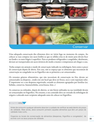59
Conservar
Uma adequada conservação dos alimentos deve ter início logo no momento da compra. Ao
colocar as suas compras nos sacos lembre-se que os sólidos e/ou os de maior peso devem ﬁcar
no fundo e os mais frágeis à superfície. Para os produtos refrigerados e congelados, idealmente,
deviam ser transportados em sacos térmicos de modo a manter a temperatura até chegar a casa.
Tenha sempre em atenção o modo de conservação indicado na embalagem, bem como o prazo
de conservação depois de aberta. Em casa, não se esqueça que os alimentos que necessitam de
conservação no congelador ou no frigoríﬁco são os primeiros a ser armazenados.
Os restantes géneros alimentícios, que não necessitam de conservação no frio, devem ser
armazenados na despensa , sendo este um local que deve ser fresco, seco e sem exposição solar.
É importante ter a sua despensa organizada, estando os alimentos agrupados por famílias (ex:
bebidas, conservas, batatas/cebolas, arroz/massa, leite...)
As conservas ou enlatados, depois de abertos, se não forem utilizados na sua totalidade devem
ser armazenados no frigoríﬁco. No entanto, o seu conteúdo deve ser retirado da embalagem de
origem e colocado num recipiente adequado antes de colocar no frigoríﬁco.
Antes de consumir qualquer alimento deve ter o cuidado de verificar se está dentro do prazo
de validade. Mais ainda, deve consumir primeiro aqueles alimentos que têm um prazo de
validade mais curto.
Organize os locais de conservação de alimentos (despensa, frigorífico e congelador) de
acordo com os seus prazos de validade.
 
