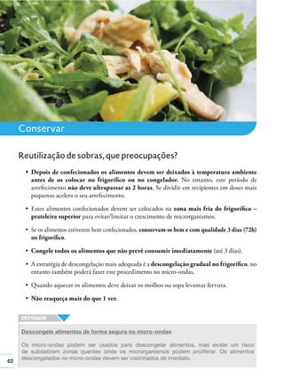 62
Conservar
antes de os colocar no frigoríﬁco ou no congelador. No entanto, este período de
arrefecimento não deve ultrapassar as 2 horas. Se dividir em recipientes em doses mais
pequenas acelera o seu arrefecimento.
zona mais fria do frigoríﬁco –
prateleira superior para evitar/limitar o crescimento de microrganismos.
conservam-se bem e com qualidade 3 dias (72h)
no frigoríﬁco.
Congele todos os alimentos que não prevê consumir imediatamente (até 3 dias).
descongelação gradual no frigoríﬁco, no
entanto também poderá fazer este procedimento no micro-ondas.
Não reaqueça mais do que 1 vez.
Reutilização de sobras, que preocupações?
Descongele alimentos de forma segura no micro-ondas
Os micro-ondas podem ser usados para descongelar alimentos, mas existe um risco
de subsistirem zonas quentes onde os microrganismos podem proliferar. Os alimentos
descongelados no micro-ondas devem ser cozinhados de imediato.
 