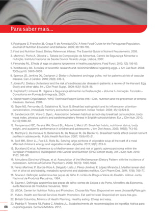86
Para saber mais...
1. Rodrigues S, Franchini B, Graça P, de Almeida MDV. A New Food Guide for the Portuguese Population.
Journal of Nutrition Education and Behavior. 2006; 38:189-195.
2. Food and Nutrition Board. Dietary References Intakes: The Essential Guide to Nutrient Requirements. 2006.
3. Martins I, Porto A, Oliveira L. Tabela de Composição de Alimentos. Centro de Segurança Alimentar e
Nutrição. Instituto Nacional de Saúde Doutor Ricardo Jorge. Lisboa, 2007.
4. Fernandez ML. Effects of eggs on plasma lipoproteins in healthy populations. Food Funct. 2010; 1(2): 156-60.
5. Kritchevsky SB. A review of scientific research and recommendation regarding eggs. J Am Call Nutr. 2004;
23(Suppl 6): 596S-600S.
6. Spence JD, Jenkins DJ, Davignon J. Dietary cholesterol and eggs yolks: not for patients at risk of vascular
disease. Can J Cardiol. 2010; 26(9): 336-9.
7. Jones PJ. Dietary cholesterol and the risk of cardiovascular disease in patients: a review of the Harvard Egg
Study and other data. Int J Clin Pract Suppl. 2009;163(1-8):28-36.
8. Baptista P, Linhares M. Higiene e Segurança Alimentar na Restauração – Volume I – Iniciação. Forvisão –
Consultoria em Formação Integrada. 2005.
9. World Health Organization. WHO Technical Report Series 916 – Diet, Nutrition and the prevention of chronic
diseases. Geneva, 2003.
10. Gajre NS, Fernandez S, Balakishna N, Vazir S. Breakfast eating habit and its influence on attention-
concentration, immediate memory and school achievement. Indian Pediatr. 2008; 45(10):824-8.
11. Sandercock GR, Voss C, Dye L. Association between habitual school-day breakfast consumption, body
mass index, physical activity and cardiorespiratory fitness in English schoolchildren. Eur J Clin Nutr. 2010;
64(10):1086-92.
12. Rampersaud GC, Pereira MA, Girard BL, Adams J, Metzl JD. Breakfast habits, nutritional status, body
weight, and academic performance in children and adolescents. J Am Diet Assoc. 2005; 105(5): 743-60.
13. Matthys C, De Henauw S, Bellemans M, De Maeyer M, De Backer G. Breakfast habits affect overall nutrient
profiles in adolescents. Public Health Nutrition. 2007; 10(4):413-21.
14. Spill MK, Birch LL, Roe LS, Rolls BJ. Serving large portions of vegetable soup at the start of a meal
affected children´s energy and vegetable intake. Appetite. 2011; 57(1): 213-9.
15. Buckland G et al. Adherence to a Mediterranean diet and risk of gastric adenocarcinoma within the
European Prospective Investigation into Cancer and Nutrition (EPIC) cohort study. Am J Clin Nutr. 2010;
91(2): 381-90.
16. Almudena Sánchez-Villegas, et al. Association of the Mediterranean Dietary Pattern with the incidence of
depression. Achives of General Psychiatry. 2009; 66(10): 1090-1098.
17. Pérez-Martinez P, Garcia-Rios A, Delgado-Lista J, Pérez-Jiménez F, López-Miranda J. Mediterranean diet
rich in olive oil and obesity, metabolic syndrome and diabetes mellitus. Curr Pharm Des. 2011; 17(8): 769-77.
18. Soares I. Definição anatómica das peças de talho II: cortes de Braga e Viana do Castelo. Lisboa: Junta
Nacional de Produtos Pecuários, 1984.
19. Soares I. Definição anatómica das peças de talho: cortes de Lisboa e do Porto, Ministério da Economia,
Junta Nacional de Produtos Pecuários, 1959.
20. USDA, Center for Nutrition Policy and Promotion. Choose My Plate. Disponível em www.chooseMyPlate.gov.
21. Yukon, Health and Social Services Health Promotion. Eat well for less! Disponível em www.hss.gov.
22. British Columbia, Ministry of Health Planning. Healthy eating. Cheap and easy.
23. Padrão P, Teixeira PJ, Padez C, Medina JL. Estabelecimento de recomendações de ingestão hídrica para
os portugueses. Semana Médica. 2012.
 