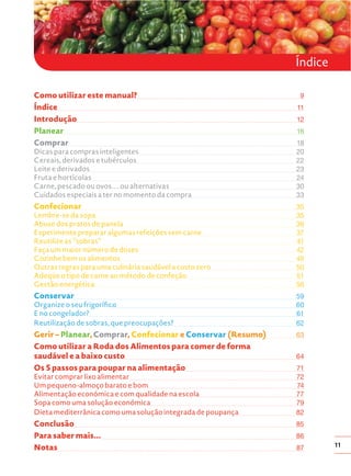 Índice

Índice
Como utilizar este manual?
Índice
Introdução
Planear
Comprar
Dicas para compras inteligentes
Cereais, derivados e tubérculos
Leite e derivados
Fruta e hortícolas
Carne, pescado ou ovos.... ou alternativas
Cuidados especiais a ter no momento da compra

Confecionar
Lembre-se da sopa
Abuse dos pratos de panela
Experimente preparar algumas refeições sem carne
Reutilize as “sobras”
Faça um maior número de doses
Cozinhe bem os alimentos
Outras regras para uma culinária saudável a custo zero
Adeqúe o tipo de carne ao método de confeção
Gestão energética

Conservar
Organize o seu frigorífico
E no congelador?
Reutilização de sobras, que preocupações?

Gerir – Planear, Comprar, Confecionar e Conservar (Resumo)
Como utilizar a Roda dos Alimentos para comer de forma
saudável e a baixo custo
Os 5 passos para poupar na alimentação
Evitar comprar lixo alimentar
Um pequeno-almoço barato e bom
Alimentação económica e com qualidade na escola
Sopa como uma solução económica
Dieta mediterrânica como uma solução integrada de poupança

Conclusão
Para saber mais...
Notas

9
11
12
16
18
20
22
23
24
30
33
35
35
36
37
41
42
49
50
51
56
59
60
61
62
63
64
71
72
74
77
79
82
85
86
87

11

 