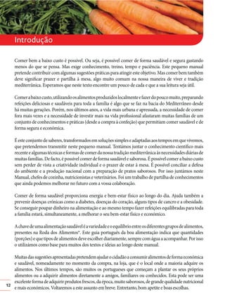 Introdução
Comer bem a baixo custo é possível. Ou seja, é possível comer de forma saudável e segura gastando
menos do que se pensa. Mas exige conhecimento, treino, tempo e paciência. Este pequeno manual
pretende contribuir com algumas sugestões práticas para atingir este objetivo. Mas comer bem também
deve significar prazer e partilha à mesa, algo muito comum na nossa maneira de viver e tradição
mediterrânica. Esperamos que neste texto encontre um pouco de cada e que a sua leitura seja útil.
Comer a baixo custo, utilizando os alimentos produzidos localmente e fazer do pouco muito, preparando
refeições deliciosas e saudáveis para toda a família é algo que se faz na bacia do Mediterrâneo desde
há muitas gerações. Porém, nos últimos anos, a vida mais urbana e apressada, a necessidade de comer
fora mais vezes e a necessidade de investir mais na vida profissional afastaram muitas famílias de um
conjunto de conhecimentos e práticas (desde a compra à confeção) que permitiam comer saudável e de
forma segura e económica.
É este conjunto de saberes, transformados em soluções simples e adaptadas aos tempos em que vivemos,
que pretendemos transmitir neste pequeno manual. Tentámos juntar o conhecimento científico mais
recente e algumas técnicas e formas de comer da nossa tradição mediterrânica às necessidades diárias de
muitas famílias. De facto, é possível comer de forma saudável e saborosa. É possível comer a baixo custo
sem perder de vista a criatividade individual e o prazer de estar à mesa. É possível conciliar a defesa
do ambiente e a produção nacional com a preparação de pratos saborosos. Por isso juntámos neste
Manual, chefes de cozinha, nutricionistas e veterinários. Foi um trabalho de partilha de conhecimentos
que ainda podemos melhorar no futuro com a vossa colaboração.
Comer de forma saudável proporciona energia e bem-estar físico ao longo do dia. Ajuda também a
prevenir doenças crónicas como a diabetes, doenças do coração, alguns tipos de cancro e a obesidade.
Se conseguir poupar dinheiro na alimentação e ao mesmo tempo fazer refeições equilibradas para toda
a família estará, simultaneamente, a melhorar o seu bem-estar físico e económico.
A chave de uma alimentação saudável é a variedade e o equilíbrio entre os diferentes grupos de alimentos,
presentes na Roda dos Alimentos*. Este guia português da boa alimentação indica que quantidades
(porções) e que tipos de alimentos deve escolher diariamente, sempre com água a acompanhar. Por isso
o utilizámos como base para muitos dos textos e ideias ao longo deste manual.

12

Muitas das sugestões apresentadas pretendem ajudar o cidadão a consumir alimentos de forma económica
e saudável, nomeadamente no momento da compra, na loja, que é o local onde a maioria adquire os
alimentos. Nos últimos tempos, são muitos os portugueses que começam a plantar os seus próprios
alimentos ou a adquirir alimentos diretamente a amigos, familiares ou conhecidos. Esta pode ser uma
excelente forma de adquirir produtos frescos, da época, muito saborosos, de grande qualidade nutricional
e mais económicos. Voltaremos a este assunto em breve. Entretanto, bom apetite e boas escolhas.

 
