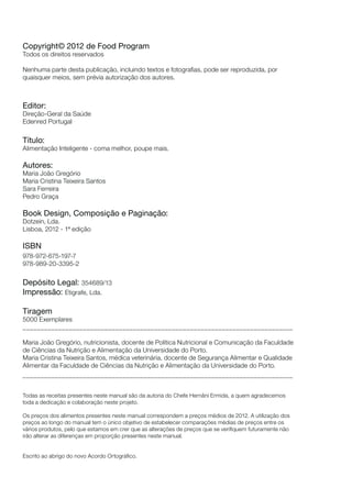 Copyright© 2012 de Food Program
Todos os direitos reservados
Nenhuma parte desta publicação, incluindo textos e fotografias, pode ser reproduzida, por
quaisquer meios, sem prévia autorização dos autores.

Editor:
Direção-Geral da Saúde
Edenred Portugal

Título:
Alimentação Inteligente - coma melhor, poupe mais.

Autores:
Maria João Gregório
Maria Cristina Teixeira Santos
Sara Ferreira
Pedro Graça

Book Design, Composição e Paginação:
Dotzein, Lda.
Lisboa, 2012 - 1ª edição

ISBN
978-972-675-197-7
978-989-20-3395-2

Depósito Legal: 354689/13
Impressão: Etigrafe, Lda.
Tiragem
5000 Exemplares
____________________________________________________________________________
Maria João Gregório, nutricionista, docente de Política Nutricional e Comunicação da Faculdade
de Ciências da Nutrição e Alimentação da Universidade do Porto.
Maria Cristina Teixeira Santos, médica veterinária, docente de Segurança Alimentar e Qualidade
Alimentar da Faculdade de Ciências da Nutrição e Alimentação da Universidade do Porto.
____________________________________________________________________________
Todas as receitas presentes neste manual são da autoria do Chefe Hernâni Ermida, a quem agradecemos
toda a dedicação e colaboração neste projeto.
Os preços dos alimentos presentes neste manual correspondem a preços médios de 2012. A utilização dos
preços ao longo do manual tem o único objetivo de estabelecer comparações médias de preços entre os
vários produtos, pelo que estamos em crer que as alterações de preços que se verifiquem futuramente não
irão alterar as diferenças em proporção presentes neste manual.

Escrito ao abrigo do novo Acordo Ortográfico.

 