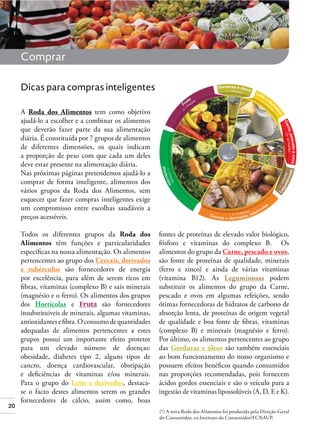 Comprar
Dicas para compras inteligentes
A Roda dos Alimentos tem como objetivo
ajudá-lo a escolher e a combinar os alimentos
que deverão fazer parte da sua alimentação
diária. É constituída por 7 grupos de alimentos
de diferentes dimensões, os quais indicam
a proporção de peso com que cada um deles
deve estar presente na alimentação diária.
Nas próximas páginas pretendemos ajudá-lo a
comprar de forma inteligente, alimentos dos
vários grupos da Roda dos Alimentos, sem
esquecer que fazer compras inteligentes exige
um compromisso entre escolhas saudáveis a
preços acessíveis.

20

Todos os diferentes grupos da Roda dos
Alimentos têm funções e particularidades
especíﬁcas na nossa alimentação. Os alimentos
pertencentes ao grupo dos Cereais, derivados
e tubérculos são fornecedores de energia
por excelência, para além de serem ricos em
ﬁbras, vitaminas (complexo B) e sais minerais
(magnésio e o ferro). Os alimentos dos grupos
dos Hortícolas e Fruta são fornecedores
insubstituíveis de minerais, algumas vitaminas,
antioxidantes e ﬁbra. O consumo de quantidades
adequadas de alimentos pertencentes a estes
grupos possuí um importante efeito protetor
para um elevado número de doenças:
obesidade, diabetes tipo 2, alguns tipos de
cancro, doença cardiovascular, obstipação
e deﬁciências de vitaminas e/ou minerais.
Para o grupo do Leite e derivados, destacase o facto destes alimentos serem os grandes
fornecedores de cálcio, assim como, boas

fontes de proteínas de elevado valor biológico,
fósforo e vitaminas do complexo B. Os
alimentos do grupo da Carne, pescado e ovos,
são fonte de proteínas de qualidade, minerais
(ferro e zinco) e ainda de várias vitaminas
(vitamina B12). As Leguminosas podem
substituir os alimentos do grupo da Carne,
pescado e ovos em algumas refeições, sendo
ótimas fornecedoras de hidratos de carbono de
absorção lenta, de proteínas de origem vegetal
de qualidade e boa fonte de ﬁbras, vitaminas
(complexo B) e minerais (magnésio e ferro).
Por último, os alimentos pertencentes ao grupo
das Gorduras e óleos são também essenciais
ao bom funcionamento do nosso organismo e
possuem efeitos benéﬁcos quando consumidos
nas proporções recomendadas, pois fornecem
ácidos gordos essenciais e são o veículo para a
ingestão de vitaminas lipossolúveis (A, D, E e K).
(*) A nova Roda dos Alimentos foi produzida pela Direção-Geral
do Consumidor, ex-Instituto do Consumidor/FCNAUP.

 
