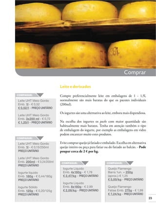 Comprar
Leite e derivados

Leite UHT Meio Gordo
Emb. 1l - € 0,52
€ 0,52/l - PREÇO UNITÁRIO
Leite UHT Meio Gordo
Emb. 3x200 ml - € 0,72
€ 1,20/l - PREÇO UNITÁRIO

Leite UHT Meio Gordo
Emb. 1l - € 0,13/250ml
PREÇO UNITÁRIO

Compre preferencialmente leite em embalagens de 1 - 1,5l,
normalmente são mais baratas do que os pacotes individuais
(200ml).
Os iogurtes são uma alternativa ao leite, embora mais dispendiosa.
Na escolha dos iogurtes os packs com maior quantidade são
habitualmente mais baratos. Tenha em atenção também o tipo
de embalagem do iogurte, por exemplo as embalagens em vidro
podem encarecer muito estes produtos.
Evite comprar queijo já fatiado e embalado. Escolha em alternativa
queijo inteiro ou peça para fatiar ou do fatiado ao balcão. - Pode
poupar cerca de 2 € por kg.

Leite UHT Meio Gordo
Emb. 200ml - € 0,24/200ml
PREÇO UNITÁRIO
Iogurte líquido
Emb. 180g - € 0,44/180g
PREÇO UNITÁRIO
Iogurte Sólido
Emb. 125g - € 0,20/125g
PREÇO UNITÁRIO

Iogurte Líquido
Emb. 4x180g - € 1,78
€ 2,47/kg - PREÇO UNITÁRIO
Iogurte Líquido
Emb. 8x180g - € 2,99
€ 2,08/kg - PREÇO UNITÁRIO

Queijo Flamengo
Barra 1un. = 250g
(aprox.)-€ 1,25
€ 5,00/kg - PREÇO UNITÁRIO
Queijo Flamengo
Fatias Emb. 275g - € 1,99
€ 7,24/kg - PREÇO UNITÁRIO
23

 