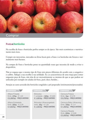Comprar
Fruta e hortícolas
Na escolha de fruta e hortícolas preﬁra sempre os da época. São mais económicos e nutritivamente mais ricos.
Compre em mercearias, mercados ou feiras locais pois a fruta e os hortícolas são frescos e normalmente mais baratos.
Na compra de fruta e hortícolas pense na quantidade exata que necessita de modo a evitar o
desperdício.
Não se esqueça que o mesmo tipo de fruta tem preços diferentes de acordo com a categoria e
o calibre. Adeque a sua escolha à sua utilidade. Ex: as características de uma maçã para comer
enquanto peça de fruta, não têm de ser necessáriamente as mesmas do que as que podem ser
utilizadas por exemplo em saladas de fruta, puré, doce, batidos...
Atenção ao custo acrescido dos hortícolas congelados e pré-preparados (minimamente/processados).

Alface Frisada
Emb. 475g - € 1,42
€ 2,99/kg - PREÇO UNITÁRIO

Cenoura Fresca
Emb. 1kg - € 0,79
€ 0,79/kg - PREÇO UNITÁRIO

Alface Embalada
Emb. 300g - € 2,29
€ 7,63/kg - PREÇO UNITÁRIO

24

Brócolos
1 unidade = 420g - € 0,63
€ 1,50/kg - PREÇO UNITÁRIO
Brócolos Ultracongelado
emb. 1Kg - € 1,55
€ 1,55/kg - PREÇO UNITÁRIO

Cenoura Baby Ultracong.
Emb. 750g - € 1,11
€ 1,48/kg - PREÇO UNITÁRIO
Cenoura Ripada
Emb. 200g - € 0,66
€ 3,30/kg - PREÇO UNITÁRIO

 
