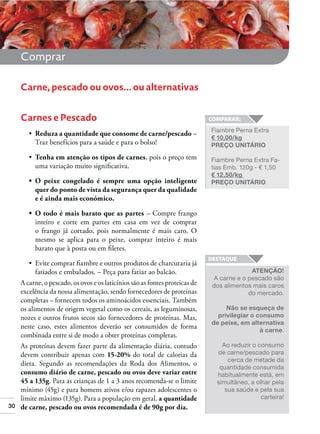 Comprar
Carne, pescado ou ovos... ou alternativas
Carnes e Pescado
Reduza a quantidade que consome de carne/pescado –
Traz benefícios para a saúde e para o bolso!
Tenha em atenção os tipos de carnes, pois o preço tem
uma variação muito signiﬁcativa.

Fiambre Perna Extra
€ 10,00/kg
PREÇO UNITÁRIO
Fiambre Perna Extra Fatias Emb. 120g - € 1,50
€ 12,50/kg
PREÇO UNITÁRIO

quer do ponto de vista da segurança quer da qualidade
e é ainda mais económico.
– Compre frango
inteiro e corte em partes em casa em vez de comprar
o frango já cortado, pois normalmente é mais caro. O
mesmo se aplica para o peixe, comprar inteiro é mais
barato que à posta ou em ﬁletes.

30

fatiados e embalados. – Peça para fatiar ao balcão.
A carne, o pescado, os ovos e os laticínios são as fontes proteicas de
excelência da nossa alimentação, sendo fornecedores de proteínas
completas – fornecem todos os aminoácidos essenciais. Também
os alimentos de origem vegetal como os cereais, as leguminosas,
nozes e outros frutos secos são fornecedores de proteínas. Mas,
neste caso, estes alimentos deverão ser consumidos de forma
combinada entre si de modo a obter proteínas completas.
As proteínas devem fazer parte da alimentação diária, contudo
devem contribuir apenas com 15-20% do total de calorias da
dieta. Segundo as recomendações da Roda dos Alimentos, o
consumo diário de carne, pescado ou ovos deve variar entre
45 a 135g. Para as crianças de 1 a 3 anos recomenda-se o limite
mínimo (45g) e para homens ativos e/ou rapazes adolescentes o
limite máximo (135g). Para a população em geral, a quantidade
de carne, pescado ou ovos recomendada é de 90g por dia.

ATENÇÃO!
A carne e o pescado são
dos alimentos mais caros
do mercado.
Não se esqueça de
privilegiar o consumo
de peixe, em alternativa
à carne.
Ao reduzir o consumo
de carne/pescado para
cerca de metade da
quantidade consumida
habitualmente está, em
simultâneo, a olhar pela
sua saúde e pela sua
carteira!

 