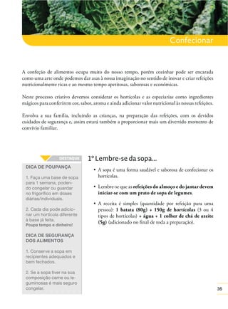 Confecionar

A confeção de alimentos ocupa muito do nosso tempo, porém cozinhar pode ser encarada
como uma arte onde podemos dar asas à nossa imaginação no sentido de inovar e criar refeições
nutricionalmente ricas e ao mesmo tempo apetitosas, saborosas e económicas.
Neste processo criativo devemos considerar os hortícolas e as especiarias como ingredientes
mágicos para conferirem cor, sabor, aroma e ainda adicionar valor nutricional às nossas refeições.
Envolva a sua família, incluindo as crianças, na preparação das refeições, com os devidos
cuidados de segurança e, assim estará também a proporcionar mais um divertido momento de
convívio familiar.

1º Lembre-se da sopa...
DICA DE POUPANÇA

A sopa é uma forma saudável e saborosa de confecionar os
hortícolas.

1. Faça uma base de sopa
para 1 semana, podendo congelar ou guardar
no frigorífico em doses
diárias/individuais.

refeições do almoço e do jantar devem
iniciar-se com um prato de sopa de legumes.

2. Cada dia pode adicionar um hortícola diferente
à base já feita.

pessoa): 1 batata (80g) + 150g de hortícolas (3 ou 4
tipos de hortícolas) + água + 1 colher de chá de azeite
(5g) (adicionado no ﬁnal de toda a preparação).

Poupa tempo e dinheiro!

DICA DE SEGURANÇA
DOS ALIMENTOS
1. Conserve a sopa em
recipientes adequados e
bem fechados.
2. Se a sopa tiver na sua
composição carne ou leguminosas é mais seguro
congelar.

35

 