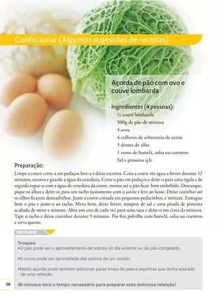 Confecionar (Algumas sugestões de receitas)

Açorda de pão com ovo e
couve lombarda
Ingredientes (4 pessoas):
½ couve lombarda
500g de pão de mistura
4 ovos
4 colheres de sobremesa de azeite
5 dentes de alho
1 ramo de hortelã, salsa ou coentros
Sal e pimenta q.b.

Preparação:
Limpe a couve corte-a em pedaços lave-a e deixe escorrer. Coza a couve em água a ferver durante 12
minutos, escorra e guarde a água da cozedura. Corte o pão em pedaços e deite-o para uma tigela e de
seguida regue-o com a água de cozedura da couve, morna até o pão ﬁcar bem embebido. Descasque,
pique os alhos e deite-os para um tacho juntamente com o azeite e leve ao lume. Deixe cozinhar até
os alhos ﬁcarem douradinhos. Junte a couve cortada em pequenos pedacinhos, e misture. Esmague
bem o pão e junte-o ao tacho. Mexa bem, deixe ferver, tempere de sal e uma pitada de pimenta
acabada de moer e misture. Abra um ovo de cada vez para uma taça e deite-o em cima da mistura.
Tape o tacho e deixe cozinhar durante 5 minutos. Por ﬁm polvilhe com hortelã, salsa ou coentros
e sirva quente.

Truques:

de uma refeição.
38

40 minutos será o tempo necessário para preparar esta deliciosa refeição!

 