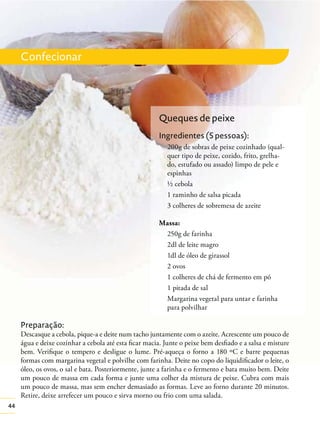 Confecionar

Queques de peixe
Ingredientes (5 pessoas):
200g de sobras de peixe cozinhado (qualquer tipo de peixe, cozido, frito, grelhado, estufado ou assado) limpo de pele e
espinhas
½ cebola
1 raminho de salsa picada
3 colheres de sobremesa de azeite
Massa:
250g de farinha
2dl de leite magro
1dl de óleo de girassol
2 ovos
1 colheres de chá de fermento em pó
1 pitada de sal
Margarina vegetal para untar e farinha
para polvilhar

Preparação:
Descasque a cebola, pique-a e deite num tacho juntamente com o azeite. Acrescente um pouco de
água e deixe cozinhar a cebola até esta ﬁcar macia. Junte o peixe bem desﬁado e a salsa e misture
bem. Veriﬁque o tempero e desligue o lume. Pré-aqueça o forno a 180 ºC e barre pequenas
formas com margarina vegetal e polvilhe com farinha. Deite no copo do liquidiﬁcador o leite, o
óleo, os ovos, o sal e bata. Posteriormente, junte a farinha e o fermento e bata muito bem. Deite
um pouco de massa em cada forma e junte uma colher da mistura de peixe. Cubra com mais
um pouco de massa, mas sem encher demasiado as formas. Leve ao forno durante 20 minutos.
Retire, deixe arrefecer um pouco e sirva morno ou frio com uma salada.
44

 