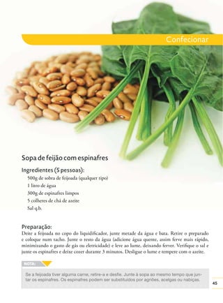 Confecionar

Sopa de feijão com espinafres
Ingredientes (5 pessoas):
500g de sobra de feijoada (qualquer tipo)
1 litro de água
300g de espinafres limpos
5 colheres de chá de azeite
Sal q.b.

Preparação:
Deite a feijoada no copo do liquidiﬁcador, junte metade da água e bata. Retire o preparado
e coloque num tacho. Junte o resto da água (adicione água quente, assim ferve mais rápido,
minimizando o gasto de gás ou eletricidade) e leve ao lume, deixando ferver. Veriﬁque o sal e
junte os espinafres e deixe cozer durante 3 minutos. Desligue o lume e tempere com o azeite.

Se a feijoada tiver alguma carne, retire-a e desfie. Junte à sopa ao mesmo tempo que juntar os espinafres. Os espinafres podem ser substituídos por agriões, acelgas ou nabiças.

45

 