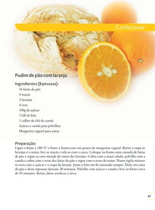 Confecionar

Pudim de pão com laranja
Ingredientes (8 pessoas):
16 fatias de pão
4 maçãs
2 laranjas
4 ovos
150g de açúcar
7,5dl de leite
1 colher de chá de canela
Açúcar e canela para polvilhar
Margarina vegetal para untar

Preparação:
Ligue o forno a 180 ºC e barre a forma com um pouco de margarina vegetal. Retire a raspa às
laranjas e o sumo, lave as maçãs e rale-as com a casca. Coloque na forma uma camada de fatias
de pão e regue-as com metade do sumo das laranjas. Cubra com a maçã ralada, polvilhe com a
canela e cubra com o resto das fatias do pão e regue com o resto do sumo. Numa tigela misture
os ovos com o açúcar e a raspa da laranja. Junte o leite em ﬁo mexendo sempre. Deite em cima
do pão e deixe repousar durante 20 minutos. Polvilhe com açúcar e canela e leve ao forno cerca
de 45 minutos. Retire, deixe arrefecer e sirva.

47

 
