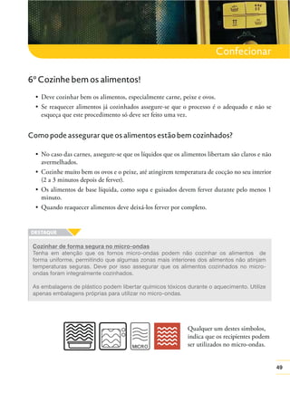 Confecionar
6º Cozinhe bem os alimentos!

esqueça que este procedimento só deve ser feito uma vez.

Como pode assegurar que os alimentos estão bem cozinhados?

avermelhados.
(2 a 3 minutos depois de ferver).
minuto.

Cozinhar de forma segura no micro-ondas
Tenha em atenção que os fornos micro-ondas podem não cozinhar os alimentos de
forma uniforme, permitindo que algumas zonas mais interiores dos alimentos não atinjam
temperaturas seguras. Deve por isso assegurar que os alimentos cozinhados no microondas foram integralmente cozinhados.
As embalagens de plástico podem libertar químicos tóxicos durante o aquecimento. Utilize
apenas embalagens próprias para utilizar no micro-ondas.

Qualquer um destes símbolos,
indica que os recipientes podem
ser utilizados no micro-ondas.
49

 
