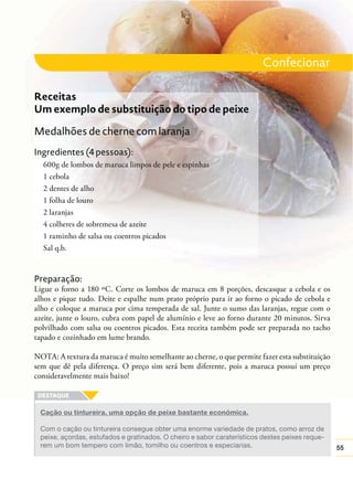 Confecionar
Receitas
Um exemplo de substituição do tipo de peixe
Medalhões de cherne com laranja
Ingredientes (4 pessoas):
600g de lombos de maruca limpos de pele e espinhas
1 cebola
2 dentes de alho
1 folha de louro
2 laranjas
4 colheres de sobremesa de azeite
1 raminho de salsa ou coentros picados
Sal q.b.

Preparação:
Ligue o forno a 180 ºC. Corte os lombos de maruca em 8 porções, descasque a cebola e os
alhos e pique tudo. Deite e espalhe num prato próprio para ir ao forno o picado de cebola e
alho e coloque a maruca por cima temperada de sal. Junte o sumo das laranjas, regue com o
azeite, junte o louro, cubra com papel de alumínio e leve ao forno durante 20 minutos. Sirva
polvilhado com salsa ou coentros picados. Esta receita também pode ser preparada no tacho
tapado e cozinhado em lume brando.
NOTA: A textura da maruca é muito semelhante ao cherne, o que permite fazer esta substituição
sem que dê pela diferença. O preço sim será bem diferente, pois a maruca possuí um preço
consideravelmente mais baixo!

Cação ou tintureira, uma opção de peixe bastante económica.
Com o cação ou tintureira consegue obter uma enorme variedade de pratos, como arroz de
peixe, açordas, estufados e gratinados. O cheiro e sabor caraterísticos destes peixes requerem um bom tempero com limão, tomilho ou coentros e especiarias.

55

 