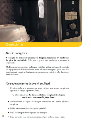 Confecionar
Gestão energética
A confeção dos alimentos tem um peso de aproximadamente 4% nas faturas
do gás e da eletricidade. Pode parecer pouco, mas minimizar o seu custo é
importante.
Modiﬁcar comportamentos na hora de cozinhar, utilizar métodos de confeção
ou equipamentos de cozinha com maior eﬁciência energética pode reduzir a
quantidade de energia utilizada e, consequentemente, reduzir o valor das contas
ao ﬁnal do mês.

Que equipamentos de cozinha utilizar?
seguindo-se o fogão e por ﬁm o forno.
O micro-ondas usa 2/3 da quantidade de energia utilizada para
confecionar a mesma refeição no forno.
energética.

56

 
