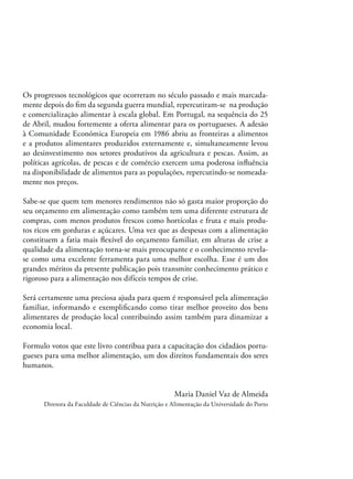 Os progressos tecnológicos que ocorreram no século passado e mais marcadamente depois do ﬁm da segunda guerra mundial, repercutiram-se na produção
e comercialização alimentar à escala global. Em Portugal, na sequência do 25
de Abril, mudou fortemente a oferta alimentar para os portugueses. A adesão
à Comunidade Económica Europeia em 1986 abriu as fronteiras a alimentos
e a produtos alimentares produzidos externamente e, simultaneamente levou
ao desinvestimento nos setores produtivos da agricultura e pescas. Assim, as
políticas agrícolas, de pescas e de comércio exercem uma poderosa inﬂuência
na disponibilidade de alimentos para as populações, repercutindo-se nomeadamente nos preços.
Sabe-se que quem tem menores rendimentos não só gasta maior proporção do
seu orçamento em alimentação como também tem uma diferente estrutura de
compras, com menos produtos frescos como hortícolas e fruta e mais produtos ricos em gorduras e açúcares. Uma vez que as despesas com a alimentação
constituem a fatia mais ﬂexível do orçamento familiar, em alturas de crise a
qualidade da alimentação torna-se mais preocupante e o conhecimento revelase como uma excelente ferramenta para uma melhor escolha. Esse é um dos
grandes méritos da presente publicação pois transmite conhecimento prático e
rigoroso para a alimentação nos difíceis tempos de crise.
Será certamente uma preciosa ajuda para quem é responsável pela alimentação
familiar, informando e exempliﬁcando como tirar melhor proveito dos bens
alimentares de produção local contribuindo assim também para dinamizar a
economia local.
Formulo votos que este livro contribua para a capacitação dos cidadãos portugueses para uma melhor alimentação, um dos direitos fundamentais dos seres
humanos.

Maria Daniel Vaz de Almeida
Diretora da Faculdade de Ciências da Nutrição e Alimentação da Universidade do Porto

 