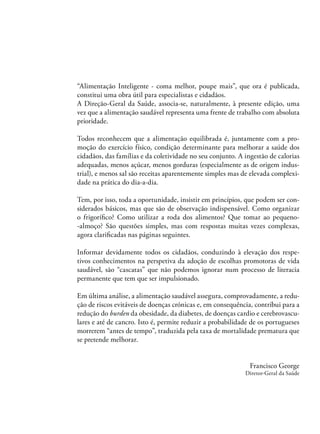 “Alimentação Inteligente - coma melhor, poupe mais”, que ora é publicada,
constitui uma obra útil para especialistas e cidadãos.
A Direção-Geral da Saúde, associa-se, naturalmente, à presente edição, uma
vez que a alimentação saudável representa uma frente de trabalho com absoluta
prioridade.
Todos reconhecem que a alimentação equilibrada é, juntamente com a promoção do exercício físico, condição determinante para melhorar a saúde dos
cidadãos, das famílias e da coletividade no seu conjunto. A ingestão de calorias
adequadas, menos açúcar, menos gorduras (especialmente as de origem industrial), e menos sal são receitas aparentemente simples mas de elevada complexidade na prática do dia-a-dia.
Tem, por isso, toda a oportunidade, insistir em princípios, que podem ser considerados básicos, mas que são de observação indispensável. Como organizar
o frigoríﬁco? Como utilizar a roda dos alimentos? Que tomar ao pequeno-almoço? São questões simples, mas com respostas muitas vezes complexas,
agora clariﬁcadas nas páginas seguintes.
Informar devidamente todos os cidadãos, conduzindo à elevação dos respetivos conhecimentos na perspetiva da adoção de escolhas promotoras de vida
saudável, são “cascatas” que não podemos ignorar num processo de literacia
permanente que tem que ser impulsionado.
Em última análise, a alimentação saudável assegura, comprovadamente, a redução de riscos evitáveis de doenças crónicas e, em consequência, contribui para a
redução do burden da obesidade, da diabetes, de doenças cardio e cerebrovasculares e até de cancro. Isto é, permite reduzir a probabilidade de os portugueses
morrerem “antes de tempo”, traduzida pela taxa de mortalidade prematura que
se pretende melhorar.

Francisco George
Diretor-Geral da Saúde

 