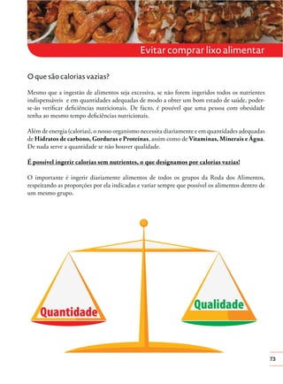 Evitar comprar lixo alimentar
O que são calorias vazias?
Mesmo que a ingestão de alimentos seja excessiva, se não forem ingeridos todos os nutrientes
indispensáveis e em quantidades adequadas de modo a obter um bom estado de saúde, poderse-ão veriﬁcar deﬁciências nutricionais. De facto, é possível que uma pessoa com obesidade
tenha ao mesmo tempo deﬁciências nutricionais.
Além de energia (calorias), o nosso organismo necessita diariamente e em quantidades adequadas
de Hidratos de carbono, Gorduras e Proteínas, assim como de Vitaminas, Minerais e Água.
De nada serve a quantidade se não houver qualidade.
É possível ingerir calorias sem nutrientes, o que designamos por calorias vazias!
O importante é ingerir diariamente alimentos de todos os grupos da Roda dos Alimentos,
respeitando as proporções por ela indicadas e variar sempre que possível os alimentos dentro de
um mesmo grupo.

73

 