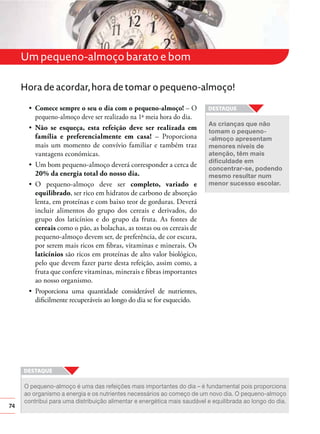 Um pequeno-almoço barato e bom
Hora de acordar, hora de tomar o pequeno-almoço!
Comece sempre o seu o dia com o pequeno-almoço! – O
pequeno-almoço deve ser realizado na 1ª meia hora do dia.
Não se esqueça, esta refeição deve ser realizada em
família e preferencialmente em casa! – Proporciona
mais um momento de convívio familiar e também traz
vantagens económicas.
20% da energia total do nosso dia.
completo, variado e
equilibrado, ser rico em hidratos de carbono de absorção
lenta, em proteínas e com baixo teor de gorduras. Deverá
incluir alimentos do grupo dos cereais e derivados, do
grupo dos laticínios e do grupo da fruta. As fontes de
cereais como o pão, as bolachas, as tostas ou os cereais de
pequeno-almoço devem ser, de preferência, de cor escura,
por serem mais ricos em ﬁbras, vitaminas e minerais. Os
laticínios são ricos em proteínas de alto valor biológico,
pelo que devem fazer parte desta refeição, assim como, a
fruta que confere vitaminas, minerais e ﬁbras importantes
ao nosso organismo.

As crianças que não
tomam o pequeno-almoço apresentam
menores níveis de
atenção, têm mais
concentrar-se, podendo
mesmo resultar num
menor sucesso escolar.

diﬁcilmente recuperáveis ao longo do dia se for esquecido.

74

O pequeno-almoço é uma das refeições mais importantes do dia – é fundamental pois proporciona
ao organismo a energia e os nutrientes necessários ao começo de um novo dia. O pequeno-almoço
contribui para uma distribuição alimentar e energética mais saudável e equilibrada ao longo do dia.

 