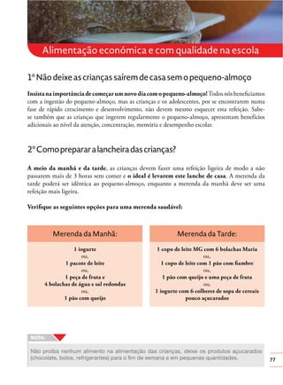Alimentação económica e com qualidade na escola
1º Não deixe as crianças saírem de casa sem o pequeno-almoço
Insista na importância de começar um novo dia com o pequeno-almoço! Todos nós beneﬁciamos
com a ingestão do pequeno-almoço, mas as crianças e os adolescentes, por se encontrarem numa
fase de rápido crescimento e desenvolvimento, não devem mesmo esquecer esta refeição. Sabese também que as crianças que ingerem regularmente o pequeno-almoço, apresentam benefícios
adicionais ao nível da atenção, concentração, memória e desempenho escolar.

2º Como preparar a lancheira das crianças?
A meio da manhã e da tarde, as crianças devem fazer uma refeição ligeira de modo a não
passarem mais de 3 horas sem comer e o ideal é levarem este lanche de casa. A merenda da
tarde poderá ser idêntica ao pequeno-almoço, enquanto a merenda da manhã deve ser uma
refeição mais ligeira.
Veriﬁque as seguintes opções para uma merenda saudável:

Merenda da Manhã:

Merenda da Tarde:

1 iogurte
ou,
1 pacote de leite
ou,
1 peça de fruta e
4 bolachas de água e sal redondas
ou,
1 pão com queijo

1 copo de leite MG com 6 bolachas Maria
ou,
1 copo de leite com 1 pão com ﬁambre
ou,
1 pão com queijo e uma peça de fruta
ou,
1 iogurte com 6 colheres de sopa de cereais
pouco açucarados

Não proíba nenhum alimento na alimentação das crianças, deixe os produtos açucarados
(chocolate, bolos, refrigerantes) para o fim de semana e em pequenas quantidades.

77

 