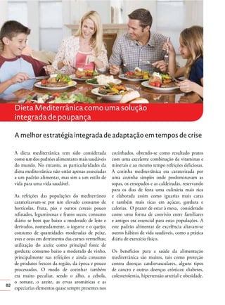 Dieta Mediterrânica como uma solução
integrada de poupança
A melhor estratégia integrada de adaptação em tempos de crise
A dieta mediterrânica tem sido considerada
como um dos padrões alimentares mais saudáveis
do mundo. No entanto, as particularidades da
dieta mediterrânica não estão apenas associadas
a um padrão alimentar, mas sim a um estilo de
vida para uma vida saudável.

82

As refeições das populações do mediterrâneo
caraterizavam-se por um elevado consumo de
hortícolas, fruta, pão e outros cereais pouco
reﬁnados, leguminosas e frutos secos; consumo
diário se bem que baixo a moderado de leite e
derivados, nomeadamente, o iogurte e o queijo;
consumo de quantidades moderadas de peixe,
aves e ovos em detrimento das carnes vermelhas;
utilização do azeite como principal fonte de
gordura; consumo baixo a moderado de vinho,
principalmente nas refeições e ainda consumo
de produtos frescos da região, da época e pouco
processados. O modo de cozinhar também
era muito peculiar, sendo o alho, a cebola,
o tomate, o azeite, as ervas aromáticas e as
especiarias elementos quase sempre presentes nos

cozinhados, obtendo-se como resultado pratos
com uma excelente combinação de vitaminas e
minerais e ao mesmo tempo refeições deliciosas.
A cozinha mediterrânica era caraterizada por
uma cozinha simples onde predominavam as
sopas, os ensopados e as caldeiradas, reservando
para os dias de festa uma culinária mais rica
e elaborada assim como iguarias mais caras
e também mais ricas em açúcar, gordura e
calorias. O prazer de estar à mesa, considerado
como uma forma de convívio entre familiares
e amigos era essencial para estas populações. A
este padrão alimentar de excelência aliavam-se
outros hábitos de vida saudáveis, como a prática
diária de exercício físico.
Os benefícios para a saúde da alimentação
mediterrânica são muitos, tais como proteção
contra doenças cardiovasculares, alguns tipos
de cancro e outras doenças crónicas: diabetes,
colesterolemia, hipertensão arterial e obesidade.

 