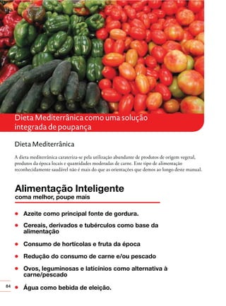 Dieta Mediterrânica como uma solução
integrada de poupança
Dieta Mediterrânica
A dieta mediterrânica carateriza-se pela utilização abundante de produtos de origem vegetal,
produtos da época locais e quantidades moderadas de carne. Este tipo de alimentação
reconhecidamente saudável não é mais do que as orientações que demos ao longo deste manual.

84

 