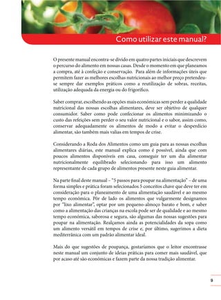 Como utilizar este manual?
O presente manual encontra-se divido em quatro partes iniciais que descrevem
o percurso do alimento em nossas casas. Desde o momento em que planeamos
a compra, até à confeção e conservação. Para além de informações úteis que
permitem fazer as melhores escolhas nutricionais ao melhor preço pretendeuse sempre dar exemplos práticos como a reutilização de sobras, receitas,
utilização adequada da energia ou do frigorífico.
Saber comprar, escolhendo as opções mais económicas sem perder a qualidade
nutricional das nossas escolhas alimentares, deve ser objetivo de qualquer
consumidor. Saber como pode confecionar os alimentos minimizando o
custo das refeições sem perder o seu valor nutricional e o sabor, assim como,
conservar adequadamente os alimentos de modo a evitar o desperdício
alimentar, são também mais valias em tempos de crise.
Considerando a Roda dos Alimentos como um guia para as nossas escolhas
alimentares diárias, este manual explica como é possível, ainda que com
poucos alimentos disponíveis em casa, conseguir ter um dia alimentar
nutricionalmente equilibrado selecionando para isso um alimento
representante de cada grupo de alimentos presente neste guia alimentar.
Na parte final deste manual – “5 passos para poupar na alimentação” – de uma
forma simples e prática foram selecionados 5 conceitos chave que deve ter em
consideração para o planeamento de uma alimentação saudável e ao mesmo
tempo económica. Pôr de lado os alimentos que vulgarmente designamos
por “lixo alimentar”, optar por um pequeno-almoço barato e bom, e saber
como a alimentação das crianças na escola pode ser de qualidade e ao mesmo
tempo económica, saborosa e segura, são algumas das nossas sugestões para
poupar na alimentação. Realçamos ainda as potencialidades da sopa como
um alimento versátil em tempos de crise e, por último, sugerimos a dieta
mediterrânica com um padrão alimentar ideal.
Mais do que sugestões de poupança, gostaríamos que o leitor encontrasse
neste manual um conjunto de ideias práticas para comer mais saudável, que
por acaso até são económicas e fazem parte da nossa tradição alimentar.

9

 