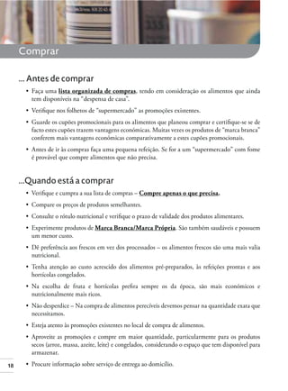 18
Comprar
... Antes de comprar
lista organizada de compras, tendo em consideração os alimentos que ainda
tem disponíveis na “despensa de casa”.
Guarde os cupões promocionais para os alimentos que planeou comprar e certiﬁque-se se de
facto estes cupões trazem vantagens económicas. Muitas vezes os produtos de “marca branca”
conferem mais vantagens económicas comparativamente a estes cupões promocionais.
é provável que compre alimentos que não precisa.
...Quando está a comprar
Compre apenas o que precisa.
Marca Branca/Marca Própria. São também saudáveis e possuem
um menor custo.
nutricional.
hortícolas congelados.
nutricionalmente mais ricos.
necessitamos.
secos (arroz, massa, azeite, leite) e congelados, considerando o espaço que tem disponível para
armazenar.
 