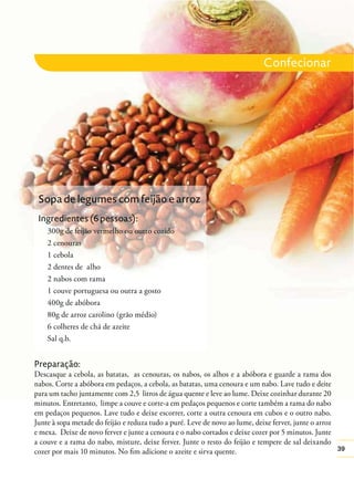 39
Preparação:
Descasque a cebola, as batatas, as cenouras, os nabos, os alhos e a abóbora e guarde a rama dos
nabos. Corte a abóbora em pedaços, a cebola, as batatas, uma cenoura e um nabo. Lave tudo e deite
para um tacho juntamente com 2,5 litros de água quente e leve ao lume. Deixe cozinhar durante 20
minutos. Entretanto, limpe a couve e corte-a em pedaços pequenos e corte também a rama do nabo
em pedaços pequenos. Lave tudo e deixe escorrer, corte a outra cenoura em cubos e o outro nabo.
Junte à sopa metade do feijão e reduza tudo a puré. Leve de novo ao lume, deixe ferver, junte o arroz
e mexa. Deixe de novo ferver e junte a cenoura e o nabo cortados e deixe cozer por 5 minutos. Junte
a couve e a rama do nabo, misture, deixe ferver. Junte o resto do feijão e tempere de sal deixando
cozer por mais 10 minutos. No ﬁm adicione o azeite e sirva quente.
Sopa de legumes com feijão e arroz
Ingredientes (6 pessoas):
300g de feijão vermelho ou outro cozido
2 cenouras
1 cebola
2 dentes de alho
2 nabos com rama
1 couve portuguesa ou outra a gosto
400g de abóbora
80g de arroz carolino (grão médio)
6 colheres de chá de azeite
Sal q.b.
Confecionar
 