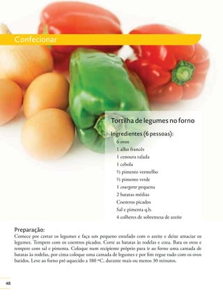 48
Confecionar
Preparação:
Comece por cortar os legumes e faça um pequeno estufado com o azeite e deixe amaciar os
legumes. Tempere com os coentros picados. Corte as batatas às rodelas e coza. Bata os ovos e
tempere com sal e pimenta. Coloque num recipiente próprio para ir ao forno uma camada de
batatas às rodelas, por cima coloque uma camada de legumes e por ﬁm regue tudo com os ovos
batidos. Leve ao forno pré-aquecido a 180 ºC, durante mais ou menos 30 minutos.
Tortilha de legumes no forno
Ingredientes (6 pessoas):
6 ovos
1 alho francês
1 cenoura ralada
1 cebola
½ pimento vermelho
½ pimento verde
1 courgette pequena
2 batatas médias
Coentros picados
Sal e pimenta q.b.
4 colheres de sobremesa de azeite
 