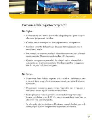 57
Confecionar
Como minimizar o gasto energético?
No fogão...
alimentos que pretende cozinhar.
tamanho da panela.
aquecimento de 20 centímetros desperdiça 40% da energia.
deixe cozinhar os alimentos em lume brando pois confere vantagens no
que diz respeito à eﬁciência energética.
No forno...
a porta, o forno perde calor e requer mais energia para voltar à tempera-
tura inicial.
seu forno – apenas alguns minutos são necessários.
forno – pode baixar cerca de 25 ºC a temperatura do forno e cozinhar os
alimentos com a mesma rapidez.
confeção pois durante este período a temperatura mantém-se.
 