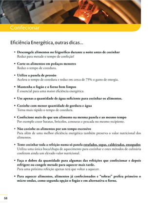 58
Confecionar
Descongele alimentos no frigoríﬁco durante a noite antes de cozinhar
Reduz para metade o tempo de confeção!
Reduz o tempo de cozedura.
Utilize a panela de pressão
Acelera o tempo de cozedura e reduz em cerca de 75% o gasto de energia.
É essencial para uma maior eﬁciência energética.
Torna mais rápido o tempo de cozedura.
Por exemplo cozer batatas, brócolos, cenouras e pescada no mesmo recipiente.
Não cozinhe os alimentos por um tempo excessivo
Para além de uma melhor eﬁciência energética também preserva o valor nutricional dos
alimentos.
Tente cozinhar toda a refeição numa só panela estufados, sopas, caldeiradas, ensopados
Utiliza uma única boca/chapa de aquecimento para cozinhar e estes métodos de culinária
conferem ainda um elevado valor nutricional.
Faça o dobro da quantidade para algumas das refeições que confecionar e depois
refrigere ou congele metade para aquecer mais tarde.
Para uma próxima refeição apenas terá que voltar a aquecer.
micro-ondas, como segunda opção o fogão e em alternativa o forno.
Eficiência Energética, outras dicas...
 