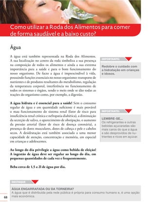 68
Como utilizar a Roda dos Alimentos para comer
de forma saudável e a baixo custo?
Água
A água está também representada na Roda dos Alimentos.
A sua localização no centro da roda simboliza a sua presença
na composição de todos os alimentos e ainda a sua extrema
importância para a saúde e para o bom funcionamento do
nosso organismo. De facto a água é imprescindível à vida,
possuindo funções essenciais no nosso organismo: transporte de
nutrientes e de produtos resultantes do metabolismo, regulação
da temperatura corporal, interferência no funcionamento de
todos os sistemas e órgãos, sendo o meio onde se dão todas as
reações do organismo como, por exemplo, a digestão.
A água hidrata e é essencial para a saúde! Sem o consumo
regular de água e em quantidade suﬁciente é mais provável
o mau funcionamento do sistema renal (fator de risco para
insuﬁciência renal crónica e nefropatia diabética), a diminuição
da secreção de saliva, o aparecimento de obstipação, o aumento
da pressão arterial (fator de risco de doença coronária), a
presença de dores musculares, dores de cabeça e pele e cabelos
secos. A desidratação está também associada a uma menor
capacidade de atenção, concentração e memória, em especial
em crianças e adolescentes.
Ao longo do dia privilegie a água como bebida de eleição!
A ingestão de água deve ser regular ao longo do dia, em
pequenas quantidades de cada vez e frequentemente.
Beba cerca de 1,5 a 2l de água por dia.
ÁGUA ENGARRAFADA OU DA TORNEIRA?
A água que é distribuída pela rede pública é própria para consumo humano e, é uma opção
mais económica.
Redobre o cuidado com
a hidratação em crianças
e idosos.
LEMBRE-SE...
Os refrigerantes e outras
bebidas açucaradas são
mais caros do que a água
e são desprovidos de nu-
trientes e ricos em açúcar.
 
