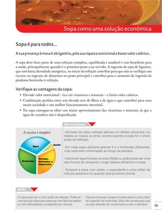 79
Sopa como uma solução económica
Sopa é para todos...
A sua presença à mesa é obrigatória, pela sua riqueza nutricional e baixo valor calórico...
A sopa deve fazer parte de uma refeição completa, equilibrada e saudável e traz benefícios para
a saúde, principalmente quando é o primeiro prato a ser servido. A ingestão de sopa de legumes,
que tem baixa densidade energética, no início da refeição contribui para que não se veriﬁque um
excesso na ingestão de alimentos no prato principal e contribui para o aumento da ingestão de
produtos hortícolas à refeição.
Verifique as vantagens da sopa:
maior saciedade e um melhor funcionamento intestinal.
água de cozedura não é desperdiçada.
Para as crianças, a sopa é muitas vezes o único meio
de ingestão de hortícolas. Mas não se esqueça que
os pais deverão ser os primeiros a dar o exemplo.
A sopa pode ser o único prato da refeição. Pode ser
uma solução ideal para pessoas com falta de apetite
ou com dificuldades na digestão (ex: idosos).
-Na base da sopa coloque apenas um destes alimentos, ou
batata ou massa ou arroz, exceto quando a sopa for o único
prato da refeição.
-Em cada sopa adicione apenas 3 a 4 hortícolas diferentes,
mas varie esta combinação ao longo da semana.
-Adicionar leguminosas na sopa (feijão ou grão) pode ser uma
das formas de recuperar o lugar destes alimentos à mesa.
-Tempere a sopa com azeite, o equivalente a uma colher de
chá por pessoa e só quando esta já estiver pronta.
A receita é simples!
 