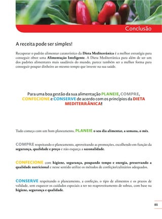85
Conclusão
A receita pode ser simples!
Recuperar o padrão alimentar caraterístico da Dieta Mediterrânica é a melhor estratégia para
conseguir obter uma Alimentação Inteligente. A Dieta Mediterrânica para além de ser um
dos padrões alimentares mais saudáveis do mundo, parece também ser a melhor forma para
conseguir poupar dinheiro ao mesmo tempo que investe na sua saúde.
Para uma boa gestão da sua alimentação PLANEIE, COMPRE,
CONFECIONE e CONSERVE de acordo com os princípios da DIETA
MEDITERRÂNICA!
Tudo começa com um bom planeamento, PLANEIE o seu dia alimentar, a semana, o mês.
COMPRE respeitando o planeamento, aproveitando as promoções, escolhendo em função da
segurança, qualidade e preço e não esqueça a sazonalidade.
CONFECIONE com higiene, segurança, poupando tempo e energia, preservando a
qualidade nutricional e nesse sentido utilize os métodos de confeção/culinários adequados.
CONSERVE respeitando o planeamento, a confeção, o tipo de alimentos e os prazos de
validade, sem esquecer os cuidados especiais a ter no reaproveitamento de sobras, com base na
higiene, segurança e qualidade.
 