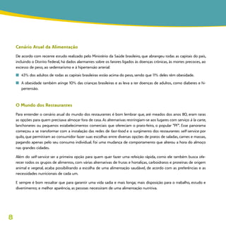 8
Cenário Atual da Alimentação
De acordo com recente estudo realizado pelo Ministério da Saúde brasileiro, que abrangeu todas as capitais do país,
incluindo o Distrito Federal, há dados alarmantes sobre os fatores ligados às doenças crônicas, às mortes precoces, ao
excesso de peso, ao sedentarismo e à hipertensão arterial:
n	 43% dos adultos de todas as capitais brasileiras estão acima do peso, sendo que 11% deles têm obesidade.
n	 A obesidade também atinge 10% das crianças brasileiras e as leva a ter doenças de adultos, como diabetes e hi-
pertensão.
O Mundo dos Restaurantes
Para entender o cenário atual do mundo dos restaurantes é bom lembrar que, até meados dos anos 80, eram raras
as opções para quem precisava almoçar fora de casa. As alternativas restringiam-se aos lugares com serviço à la carte,
lanchonetes ou pequenos estabelecimentos comerciais que ofereciam o prato-feito, o popular “PF”. Esse panorama
começou a se transformar com a instalação das redes de fast-food e o surgimento dos restaurantes self-service por
quilo, que permitiram ao consumidor fazer suas escolhas entre diversas opções de pratos de saladas, carnes e massas,
pagando apenas pelo seu consumo individual. Foi uma mudança de comportamento que alterou a hora do almoço
nas grandes cidades.
Além do self-service ser a primeira opção para quem quer fazer uma refeição rápida, como ele também busca ofe-
recer todos os grupos de alimentos, com várias alternativas de frutas e hortaliças, carboidratos e proteínas de origem
animal e vegetal, acaba possibilitando a escolha de uma alimentação saudável, de acordo com as preferências e as
necessidades nutricionais de cada um.
E sempre é bom ressaltar que para garantir uma vida sadia e mais longa; mais disposição para o trabalho, estudo e
divertimento; e melhor aparência, as pessoas necessitam de uma alimentação nutritiva.
 