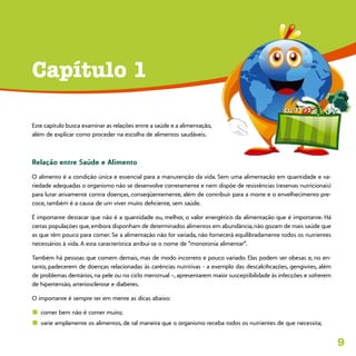 9
Este capítulo busca examinar as relações entre a saúde e a alimentação,
além de explicar como proceder na escolha de alimentos saudáveis.
Relação entre Saúde e Alimento
O alimento é a condição única e essencial para a manutenção da vida. Sem uma alimentação em quantidade e va-
riedade adequadas o organismo não se desenvolve corretamente e nem dispõe de resistências (reservas nutricionais)
para lutar ativamente contra doenças, conseqüentemente, além de contribuir para a morte e o envelhecimento pre-
coce, também é a causa de um viver muito deficiente, sem saúde.
É importante destacar que não é a quantidade ou, melhor, o valor energético da alimentação que é importante. Há
certas populações que, embora disponham de determinados alimentos em abundância, não gozam de mais saúde que
as que têm pouco para comer. Se a alimentação não for variada, não fornecerá equilibradamente todos os nutrientes
necessários à vida. A esta característica atribuí-se o nome de “monotonia alimentar”.
Também há pessoas que comem demais, mas de modo incorreto e pouco variado. Elas podem ser obesas e, no en-
tanto, padecerem de doenças relacionadas às carências nutritivas - a exemplo das descalcificações, gengivites, além
de problemas dentários, na pele ou no ciclo menstrual –, apresentarem maior susceptibilidade às infecções e sofrerem
de hipertensão, arteriosclerose e diabetes.
O importante é sempre ter em mente as dicas abaixo:
n	 comer bem não é comer muito;
n	 varie amplamente os alimentos, de tal maneira que o organismo receba todos os nutrientes de que necessita;
Capítulo 1
 