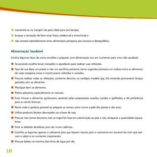 10
n	 mantenha-se na margem do peso ideal para seu biotipo;
n	 busque a sensação de bem estar físico, intelectual e emocional; e
n	 não cometa repetidamente erros alimentares perigosos por excesso e desequilíbrio.
Alimentação Saudável
Confira algumas dicas de como escolher e preparar uma alimentação rica em nutrientes para uma vida saudável:
n	 Se possível, escolha locais tranqüilos e agradáveis para realizar suas refeições.
n	 Faça de sua dieta um prazer e não um sacrifício, portanto, como sugestão, promova um rodízio entre os alimentos
de cada categoria, inove e monte pratos coloridos e variados.
n	 Procure realizar todas as refeições, conforme descrito no cardápio modelo (pg. 24), evitando permanecer longos
períodos sem se alimentar.
n	 Mastigue bem os alimentos.
n	 Prefira adoçante, especialmente os naturais.
n	 Evite frituras e alimentos gordurosos, optando pelas preparações assadas, cozidas e grelhadas, e dê preferência
para as carnes brancas.
n	 Retire toda a gordura possível ao preparar as carnes, assim como a pele dos peixes e das aves.
n	 Utilize produtos lácteos desnatados ou a base de soja.
n	 Procure não comer biscoitos, mas se ingeri-los faça em substituição ao pão e não ultrapasse a quantidade equiva-
lente.
n	 Evite as bebidas alcoólicas, pois são muito calóricas.
n	 Cozinhe os legumes apenas o suficiente para que fiquem macios, pois o cozimento em excesso faz com que per-
cam o sabor e os nutrientes importantes.
n	 Procure beber, no mínimo, dois litros de água por dia.
 