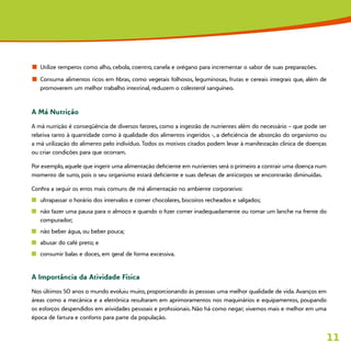 11
n	 Utilize temperos como alho, cebola, coentro, canela e orégano para incrementar o sabor de suas preparações.
n	 Consuma alimentos ricos em fibras, como vegetais folhosos, leguminosas, frutas e cereais integrais que, além de
promoverem um melhor trabalho intestinal, reduzem o colesterol sanguíneo.
A Má Nutrição
A má nutrição é conseqüência de diversos fatores, como a ingestão de nutrientes além do necessário – que pode ser
relativa tanto à quantidade como à qualidade dos alimentos ingeridos -, a deficiência de absorção do organismo ou
a má utilização do alimento pelo indivíduo. Todos os motivos citados podem levar à manifestação clínica de doenças
ou criar condições para que ocorram.
Por exemplo, aquele que ingerir uma alimentação deficiente em nutrientes será o primeiro a contrair uma doença num
momento de surto, pois o seu organismo estará deficiente e suas defesas de anticorpos se encontrarão diminuídas.
Confira a seguir os erros mais comuns de má alimentação no ambiente corporativo:
n	 ultrapassar o horário dos intervalos e comer chocolates, biscoitos recheados e salgados;
n	 não fazer uma pausa para o almoço e quando o fizer comer inadequadamente ou tomar um lanche na frente do
computador;
n	 não beber água, ou beber pouca;
n	 abusar do café preto; e
n	 consumir balas e doces, em geral de forma excessiva.
A Importância da Atividade Física
Nos últimos 50 anos o mundo evoluiu muito, proporcionando às pessoas uma melhor qualidade de vida. Avanços em
áreas como a mecânica e a eletrônica resultaram em aprimoramentos nos maquinários e equipamentos, poupando
os esforços despendidos em atividades pessoais e profissionais. Não há como negar; vivemos mais e melhor em uma
época de fartura e conforto para parte da população.
 