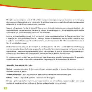 12
Mas todas essas mudanças no estilo de vida também acarretaram conseqüências graves à saúde do ser humano, que,
além de estarem ligadas diretamente a diminuição da atividade física, decorrem da industrialização inadequada dos
alimentos e da adoção de maus hábitos, como o de fumar.
Segundo a Organização Mundial da Saúde (OMS), o aumento da incidência de doenças crônicas, da obesidade e de
distúrbios mentais como a depressão, é a causa de milhares de mortes precoces e do decréscimo anual do nível da
qualidade de vida, principalmente nos países mais industrializados.
Em 1994, um relatório elaborado pela OMS, em conjunto com a Associação Americana do Coração, bem como com
a Federação e a Associação Internacional de Cardiologia, apontou o sedentarismo em uma escala superior de risco
à saúde nos Estados Unidos. Segundo este levantamento, anualmente, cerca de 250 mil mortes estão relacionadas à
falta de atividade física regular.
Desde então inúmeras pesquisas demonstraram os benefícios de uma vida ativa e saudável. Dentre as melhorias, as
mais comprovadas são as relacionadas ao aparelho cardiovascular. Foram detectadas, ainda, melhoras nas taxas de
colesterol total e o aumento das frações de HDL (o bom colesterol), além de redução das taxas de glicemia e da dimi-
nuição do risco de Diabetes, bem como de vários tipos de câncer e de doenças das articulações.
Os estudos mostraram também que o sedentarismo é capaz de aumentar a incidência de depressão e de ansiedade,
as dificuldades de manter a capacidade de aprendizado e a predisposição do aparecimento de demência.
Benefícios da atividade física para:
Cérebro - proporciona sensação de bem-estar, melhora a auto-estima, reduz os sintomas depressivos e ansiosos, e
melhora o controle do apetite.
Sistema imunológico - reduz a ocorrência de gripes, resfriados e infecções respiratórias em geral.
Pulmões - melhora a capacidade pulmonar e a de consumo de oxigênio.
Coração - aprimora o seu funcionamento, aumenta a resistência aos esforços físicos e ao estresse, bem como reduz
os níveis de pressão arterial e a incidência de doenças cardíacas (angina, infarto, arritmias).
 