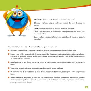 13
Obesidade - facilita a perda de peso ou mantém o desejado.
Glicemia - melhora a ação da insulina e o controle dos níveis de açúcar no
sangue.
Pernas - diminui os edemas, as varizes e o risco de trombose.
Ossos - reduz os riscos de osteoporose (enfraquecimento dos ossos) e as
fraturas na velhice.
Sexo - melhora a ereção no homem e a capacidade de chegar ao orgasmo
na mulher.
Como iniciar um programa de exercício físico seguro e eficiente:
n	 Estabeleça sua prioridade e consolide sua decisão de iniciar um programa regular de atividade física.
n	 Procure o seu médico para realização de exames de aptidão física e para avaliar o estado do seu sistema cardiovas-
cular. Com os resultados em mão, analise, junto com ele, as melhores opções para o seu biotipo dentre os estilos
de exercícios físicos existentes.
n	 Respeite sempre os seus limites. Em caso de tontura ou mal-estar, pare imediatamente o exercício e procure ajuda
médica.
n	 Trace metas pessoais realistas. A progressão deverá sempre ser lenta e gradativa.
n	 Os primeiros dias de exercícios são os mais difíceis, mas alguns benefícios já começam a surtir nas primeiras
horas.
n	 Saiba que é comum ter vontade de parar uma sessão de atividade física logo nos primeiros minutos (isso acontece
até com os atletas profissionais), mas logo a sensação de desconforto e desânimo desaparece e o bem-estar se
prolongará pelo restante do dia.
 