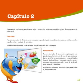 17
Este capítulo traz informações relevantes sobre a escolha dos nutrientes necessários ao bom desenvolvimento do
organismo.
Proteínas
Também chamadas de alimentos construtores, são responsáveis pela renovação e construção de tecidos, músculos,
cabelos, unhas e produção de hormônios.
As fontes de proteínas são: carne vermelha, frango, peixes, ovos, leite e derivados.
Carboidratos
Também chamados de alimentos energéticos, são res-
ponsáveis pelo fornecimento de energia que nos faz tra-
balhar, caminhar, correr, estudar, entre outras atividades.
Quando são ingeridos em excesso, se transformam em
gordura e ficam depositados sob a forma de tecido adi-
poso, causando a obesidade.
As fontes de carboidratos são: massas, pães, cereais, bata-
ta, mandioca e açúcar.
Capítulo 2
 