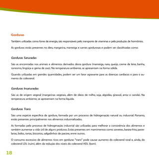 18
Gorduras
Também utilizadas como fonte de energia, são responsáveis pelo transporte de vitaminas e pela produção de hormônios.
As gorduras estão presentes no óleo, margarina, manteiga e carnes gordurosas e podem ser classificadas como:
Gorduras Saturadas
São as encontradas nos animais e alimentos derivados desta gordura (manteiga, nata, queijo, creme de leite, banha,
torresmo, lingüiça e gema de ovo). Na temperatura ambiente, se apresentam na forma sólida.
Quando utilizadas em grandes quantidades, podem ser um fator agravante para as doenças cardíacas e para o au-
mento do colesterol.
Gorduras Insaturadas
São as de origem vegetal (margarinas vegetais, além de óleos de milho, soja, algodão, girassol, arroz e canola). Na
temperatura ambiente, se apresentam na forma líquida.
Gorduras Trans
São uma espécie específica de gordura, formada por um processo de hidrogenação natural ou industrial. Portanto,
estão presentes principalmente nos alimentos industrializados.
As formadas pelo processo de hidrogenação industrial são utilizadas para melhorar a consistência dos alimentos e
também aumentar a vida útil de alguns produtos. Estão presentes em mantimentos como sorvetes, batata-frita, paste-
larias, bolos, tortas, biscoitos, salgadinhos de pacote, entre outros.
O consumo excessivo de alimentos ricos em gorduras “trans” pode causar aumento do colesterol total e, ainda, do
colesterol LDL (ruim), além da redução dos níveis do colesterol HDL (bom).
 