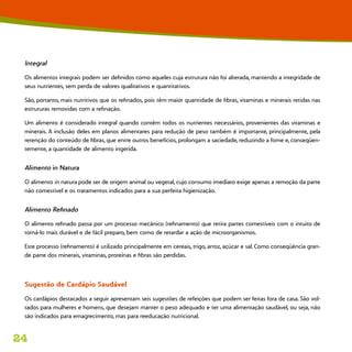 24
Integral
Os alimentos integrais podem ser definidos como aqueles cuja estrutura não foi alterada, mantendo a integridade de
seus nutrientes, sem perda de valores qualitativos e quantitativos.
São, portanto, mais nutritivos que os refinados, pois têm maior quantidade de fibras, vitaminas e minerais retidas nas
estruturas removidas com a refinação.
Um alimento é considerado integral quando contêm todos os nutrientes necessários, provenientes das vitaminas e
minerais. A inclusão deles em planos alimentares para redução de peso também é importante, principalmente, pela
retenção do conteúdo de fibras, que entre outros benefícios, prolongam a saciedade, reduzindo a fome e, conseqüen-
temente, a quantidade de alimento ingerida.
Alimento in Natura
O alimento in natura pode ser de origem animal ou vegetal, cujo consumo imediato exige apenas a remoção da parte
não comestível e os tratamentos indicados para a sua perfeita higienização.
Alimento Refinado
O alimento refinado passa por um processo mecânico (refinamento) que retira partes comestíveis com o intuito de
torná-lo mais durável e de fácil preparo, bem como de retardar a ação de microorganismos.
Este processo (refinamento) é utilizado principalmente em cereais, trigo, arroz, açúcar e sal. Como conseqüência gran-
de parte dos minerais, vitaminas, proteínas e fibras são perdidas.
Sugestão de Cardápio Saudável
Os cardápios destacados a seguir apresentam seis sugestões de refeições que podem ser feitas fora de casa. São vol-
tados para mulheres e homens, que desejam manter o peso adequado e ter uma alimentação saudável, ou seja, não
são indicados para emagrecimento, mas para reeducação nutricional.
 