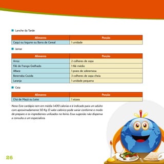 26
n  Lanche da Tarde
Alimento Porção
Caqui ou Iogurte ou Barra de Cereal 1 unidade
n  Jantar
Alimento Porção
Arroz 2 colheres de sopa
Filé de Frango Grelhado 1 filé médio
Alface 1 prato de sobremesa
Beterraba Cozida 3 colheres de sopa cheia
Laranja 1 unidade pequena
n  Ceia
Alimento Porção
Chá de Maçã ou Leite 1 xícara
Nota: Este cardápio tem em média 1.400 calorias e é indicado para um adulto
com aproximadamente 50 Kg. O valor calórico pode variar conforme o modo
de preparo e os ingredientes utilizados no feitio. Essa sugestão não dispensa
a consulta a um especialista.
 