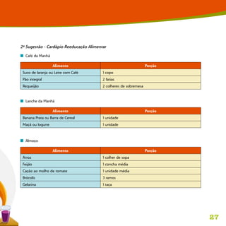 27
2ª Sugestão - Cardápio Reeducação Alimentar
n  Café da Manhã
Alimento Porção
Suco de laranja ou Leite com Café 1 copo
Pão integral 2 fatias
Requeijão 2 colheres de sobremesa
n  Lanche da Manhã
Alimento Porção
Banana Prata ou Barra de Cereal 1 unidade
Maçã ou Iogurte 1 unidade
n  Almoço
Alimento Porção
Arroz 1 colher de sopa
Feijão 1 concha média
Cação ao molho de tomate 1 unidade média
Brócolis 3 ramos
Gelatina 1 taça
 