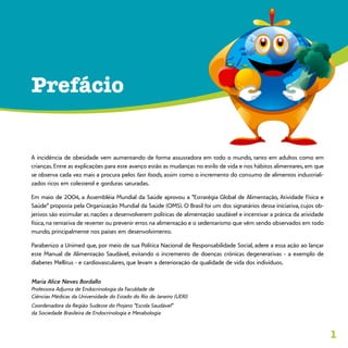 1
A incidência de obesidade vem aumentando de forma assustadora em todo o mundo, tanto em adultos como em
crianças. Entre as explicações para este avanço estão as mudanças no estilo de vida e nos hábitos alimentares, em que
se observa cada vez mais a procura pelos fast foods, assim como o incremento do consumo de alimentos industriali-
zados ricos em colesterol e gorduras saturadas.
Em maio de 2004, a Assembléia Mundial da Saúde aprovou a “Estratégia Global de Alimentação, Atividade Física e
Saúde” proposta pela Organização Mundial da Saúde (OMS). O Brasil foi um dos signatários dessa iniciativa, cujos ob-
jetivos são estimular as nações a desenvolverem políticas de alimentação saudável e incentivar a prática da atividade
física, na tentativa de reverter ou prevenir erros na alimentação e o sedentarismo que vêm sendo observados em todo
mundo, principalmente nos países em desenvolvimento.
Parabenizo a Unimed que, por meio de sua Política Nacional de Responsabilidade Social, adere a essa ação ao lançar
este Manual de Alimentação Saudável, evitando o incremento de doenças crônicas degenerativas - a exemplo de
diabetes Mellitus - e cardiovasculares, que levam a deterioração da qualidade de vida dos indivíduos.
Maria Alice Neves Bordallo
Professora Adjunta de Endocrinologia da Faculdade de
Ciências Médicas da Universidade do Estado do Rio de Janeiro (UERJ)
Coordenadora da Região Sudeste do Projeto “Escola Saudável”
da Sociedade Brasileira de Endocrinologia e Metabologia
Prefácio
 